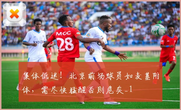 集体低迷！北京前场球员如麦基附体，需尽快猛醒否则危矣_1
